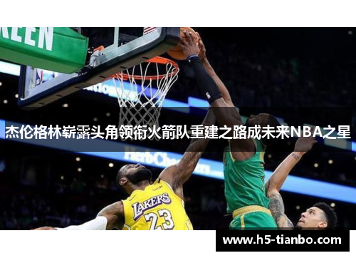 杰伦格林崭露头角领衔火箭队重建之路成未来NBA之星